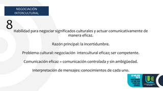 NEGOCIACIÓN
INTERCULTURAL
8Habilidad para negociar significados culturales y actuar comunicativamente de
manera eficaz.
Razón principal: la incertidumbre.
Problema cultural: negociación intercultural eficaz; ser competente.
Comunicación eficaz = comunicación controlada y sin ambigüedad.
Interpretación de mensajes: conocimientos de cada uno.
 
