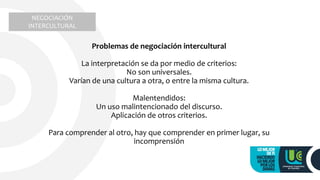 Problemas de negociación intercultural
La interpretación se da por medio de criterios:
No son universales.
Varían de una cultura a otra, o entre la misma cultura.
Malentendidos:
Un uso malintencionado del discurso.
Aplicación de otros criterios.
Para comprender al otro, hay que comprender en primer lugar, su
incomprensión
NEGOCIACIÓN
INTERCULTURAL
 