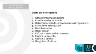 El arte del interrogatorio
1. Obtener información (Brief).
2. Estudiar niveles de interés.
3. Determinar estilo de comportamiento del oponente.
4. Estimular la participación.
5. Dar información.
6. Hacer pensar.
7. Enfocar la atención hacia un tema.
8. Llegar a un acuerdo.
9. Reducir la tensión.
10. Dar golpes efectivos.
NEGOCIACIÓN
INTERCULTURAL
 