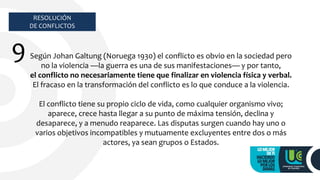 RESOLUCIÓN
DE CONFLICTOS
9 Según Johan Galtung (Noruega 1930) el conflicto es obvio en la sociedad pero
no la violencia —la guerra es una de sus manifestaciones— y por tanto,
el conflicto no necesariamente tiene que finalizar en violencia física y verbal.
El fracaso en la transformación del conflicto es lo que conduce a la violencia.
El conflicto tiene su propio ciclo de vida, como cualquier organismo vivo;
aparece, crece hasta llegar a su punto de máxima tensión, declina y
desaparece, y a menudo reaparece. Las disputas surgen cuando hay uno o
varios objetivos incompatibles y mutuamente excluyentes entre dos o más
actores, ya sean grupos o Estados.
 