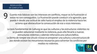 RESOLUCIÓN
DE CONFLICTOS
9 Cuanto más básicos son los intereses en conflicto, mayor es la frustración si
estos no son conseguidos. La frustración puede conducir a la agresión, que
puede ir desde una actitud de odio hasta el empleo de la violencia hacia los
actores que obstaculizan la consecución de ese o esos intereses.
La tesis fundamental de Galtung es que las culturas y las estructuras violentas no
se pueden solucionar mediante la violencia, pues ello llevaría a nuevas
estructuras violentas y además reforzaría una cultura bélica.
La forma de romper ese círculo vicioso es anteponer una cultura y una estructura de
paz donde existan los mecanismos necesarios para solventar los conflictos por
medios no violentos.
 