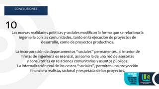 CONCLUSIONES
10Las nuevas realidades políticas y sociales modifican la forma que se relaciona la
ingeniería con las comunidades, tanto en la ejecución de proyectos de
desarrollo, como de proyectos productivos.
La incorporación de departamentos “sociales” permanentes, al interior de
firmas de ingeniería es esencial, así como la de una red de asesorías
y consultorías en relaciones comunitarias y asuntos públicos.
La internalización real de los costos “sociales”, permiten una proyección
financiera realista, racional y respetada de los proyectos.
 