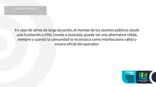 En caso de obras de larga duración, el manejo de los asuntos públicos desde
una Fundación u ONG creada o asociada, puede ser una alternativa válida,
siempre y cuando la comunidad la reconozca como interlocutora válida y
vocera oficial del operador.
CONCLUSIONES
 