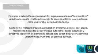 Estimular la educación continuada de los ingenieros en temas “humanísticos”
relacionados con la temática de manejo de asuntos públicos y comunitarios,
como una variable de suma importancia.
Existen en el mercado programas de gestión ambiental, de nivel post grado,
mediante la modalidad de aprendizaje autónomo, donde ejecutivos y
directivos adquieren los elementos básicos para poder dirigir acertadamente
un staff o departamento de asuntos públicos.
CONCLUSIONES
 