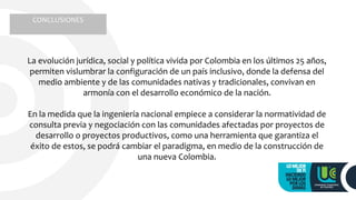 CONCLUSIONES
La evolución jurídica, social y política vivida por Colombia en los últimos 25 años,
permiten vislumbrar la configuración de un país inclusivo, donde la defensa del
medio ambiente y de las comunidades nativas y tradicionales, convivan en
armonía con el desarrollo económico de la nación.
En la medida que la ingeniería nacional empiece a considerar la normatividad de
consulta previa y negociación con las comunidades afectadas por proyectos de
desarrollo o proyectos productivos, como una herramienta que garantiza el
éxito de estos, se podrá cambiar el paradigma, en medio de la construcción de
una nueva Colombia.
 