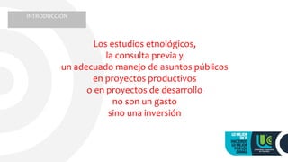 Los estudios etnológicos,
la consulta previa y
un adecuado manejo de asuntos públicos
en proyectos productivos
o en proyectos de desarrollo
no son un gasto
sino una inversión
INTRODUCCIÓN
 
