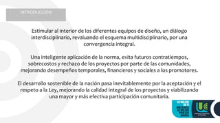 INTRODUCCIÓN
Estimular al interior de los diferentes equipos de diseño, un diálogo
interdisciplinario, revaluando el esquema multidisciplinario, por una
convergencia integral.
Una inteligente aplicación de la norma, evita futuros contratiempos,
sobrecostos y rechazo de los proyectos por parte de las comunidades,
mejorando desempeños temporales, financieros y sociales a los promotores.
El desarrollo sostenible de la nación pasa inevitablemente por la aceptación y el
respeto a la Ley, mejorando la calidad integral de los proyectos y viabilizando
una mayor y más efectiva participación comunitaria.
 