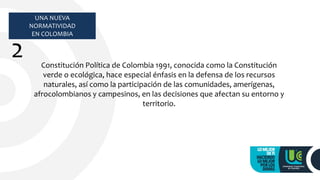 UNA NUEVA
NORMATIVIDAD
EN COLOMBIA
2 Constitución Política de Colombia 1991, conocida como la Constitución
verde o ecológica, hace especial énfasis en la defensa de los recursos
naturales, así como la participación de las comunidades, amerígenas,
afrocolombianos y campesinos, en las decisiones que afectan su entorno y
territorio.
 