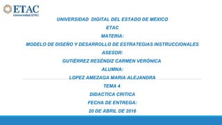 UNIVERSIDAD DIGITAL DEL ESTADO DE MEXICO
ETAC
MATERIA:
MODELO DE DISEÑO Y DESARROLLO DE ESTRATEGIAS INSTRUCCIONALES
ASESOR:
GUTIÉRREZ RESÉNDIZ CARMEN VERÓNICA
ALUMNA:
LOPEZ AMEZAGA MARIA ALEJANDRA
TEMA 4
DIDACTICA CRITICA
FECHA DE ENTREGA:
20 DE ABRIL DE 2016
 