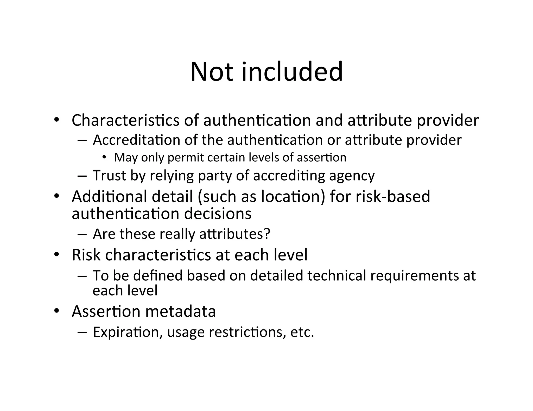 Not	
  included	
  
•  Characteris+cs	
  of	
  authen+ca+on	
  and	
  akribute	
  provider	
  
–  Accredita+on	
  of	
  the	
  authen+ca+on	
  or	
  akribute	
  provider	
  
•  May	
  only	
  permit	
  certain	
  levels	
  of	
  asser+on	
  
–  Trust	
  by	
  relying	
  party	
  of	
  accredi+ng	
  agency	
  
•  Addi+onal	
  detail	
  (such	
  as	
  loca+on)	
  for	
  risk-­‐based	
  
authen+ca+on	
  decisions	
  
–  Are	
  these	
  really	
  akributes?	
  
•  Risk	
  characteris+cs	
  at	
  each	
  level	
  
–  To	
  be	
  deﬁned	
  based	
  on	
  detailed	
  technical	
  requirements	
  at	
  
each	
  level	
  
•  Asser+on	
  metadata	
  
–  Expira+on,	
  usage	
  restric+ons,	
  etc.	
  
 