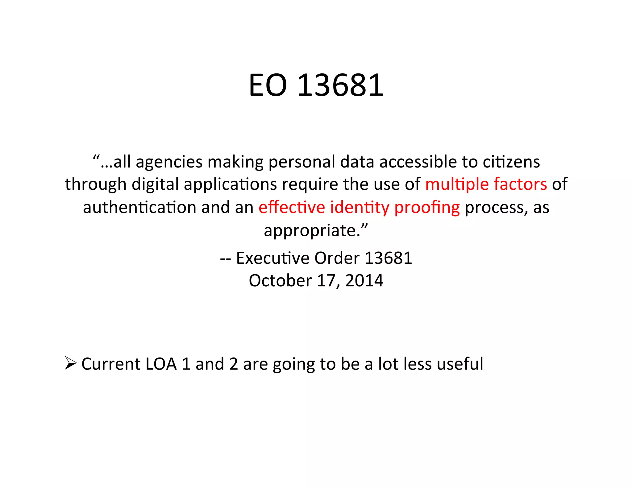 EO	
  13681	
  
“…all	
  agencies	
  making	
  personal	
  data	
  accessible	
  to	
  ci+zens	
  
through	
  digital	
  applica+ons	
  require	
  the	
  use	
  of	
  mul+ple	
  factors	
  of	
  
authen+ca+on	
  and	
  an	
  eﬀec+ve	
  iden+ty	
  prooﬁng	
  process,	
  as	
  
appropriate.”	
  
-­‐-­‐	
  Execu+ve	
  Order	
  13681	
  
October	
  17,	
  2014	
  
Ø Current	
  LOA	
  1	
  and	
  2	
  are	
  going	
  to	
  be	
  a	
  lot	
  less	
  useful	
  
 