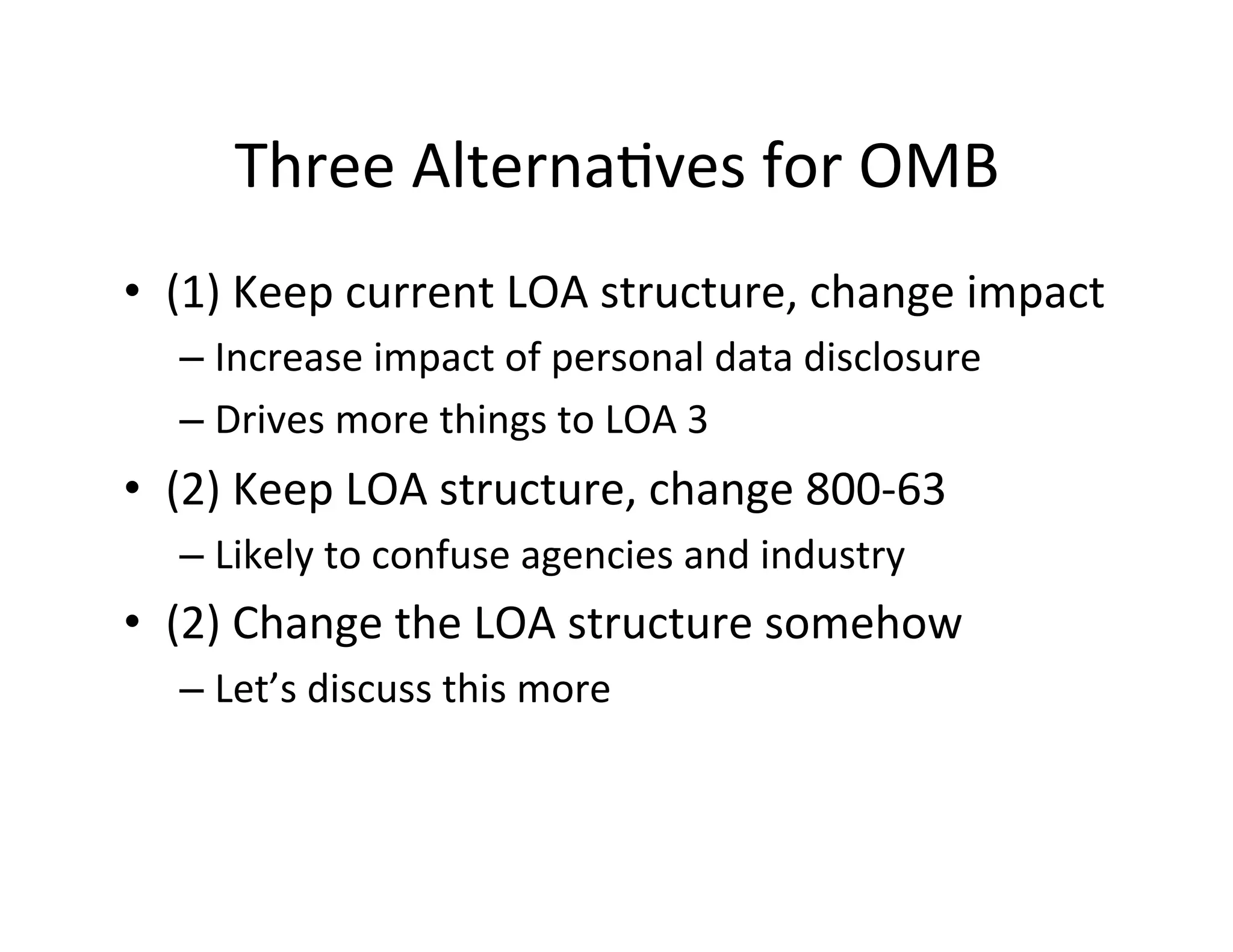 Three	
  Alterna+ves	
  for	
  OMB	
  
•  (1)	
  Keep	
  current	
  LOA	
  structure,	
  change	
  impact	
  
– Increase	
  impact	
  of	
  personal	
  data	
  disclosure	
  
– Drives	
  more	
  things	
  to	
  LOA	
  3	
  
•  (2)	
  Keep	
  LOA	
  structure,	
  change	
  800-­‐63	
  
– Likely	
  to	
  confuse	
  agencies	
  and	
  industry	
  
•  (2)	
  Change	
  the	
  LOA	
  structure	
  somehow	
  
– Let’s	
  discuss	
  this	
  more	
  
 