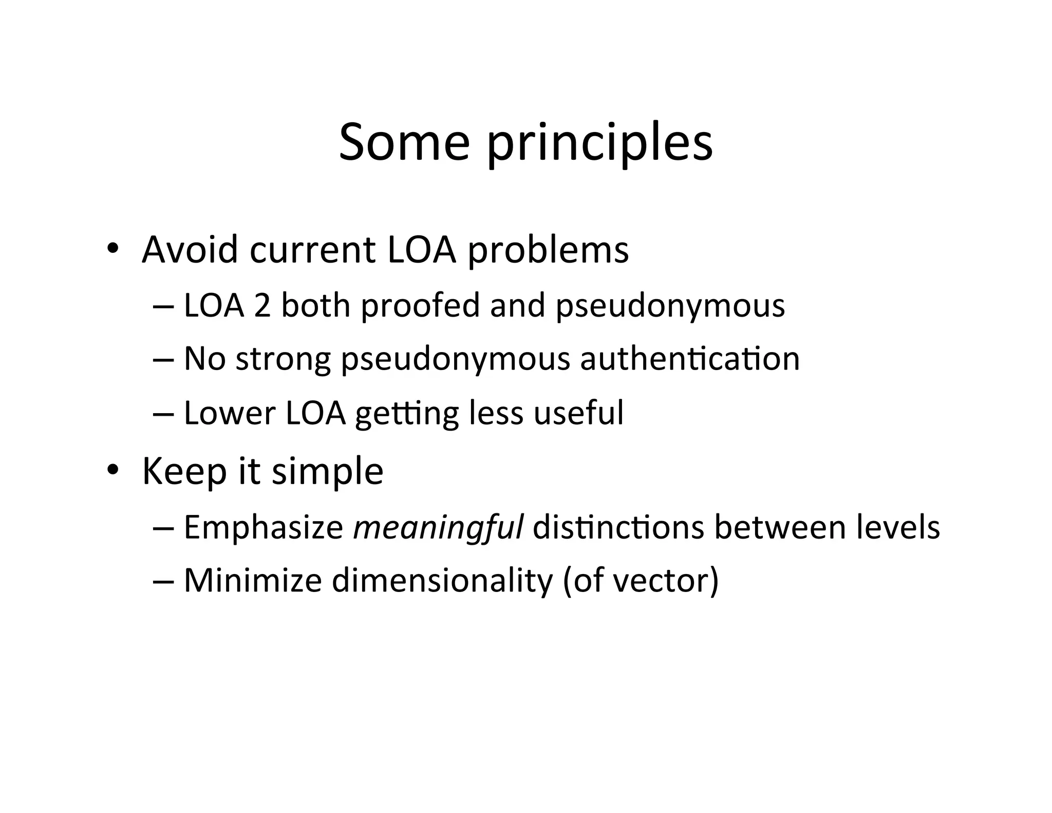 Some	
  principles	
  
•  Avoid	
  current	
  LOA	
  problems	
  
– LOA	
  2	
  both	
  proofed	
  and	
  pseudonymous	
  
– No	
  strong	
  pseudonymous	
  authen+ca+on	
  
– Lower	
  LOA	
  geeng	
  less	
  useful	
  
•  Keep	
  it	
  simple	
  
– Emphasize	
  meaningful	
  dis+nc+ons	
  between	
  levels	
  
– Minimize	
  dimensionality	
  (of	
  vector)	
  
 