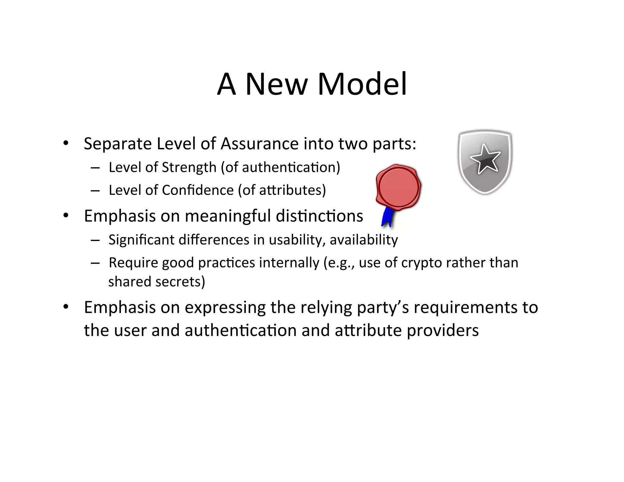 A	
  New	
  Model	
  
•  Separate	
  Level	
  of	
  Assurance	
  into	
  two	
  parts:	
  
–  Level	
  of	
  Strength	
  (of	
  authen+ca+on)	
  
–  Level	
  of	
  Conﬁdence	
  (of	
  akributes)	
  
•  Emphasis	
  on	
  meaningful	
  dis+nc+ons	
  
–  Signiﬁcant	
  diﬀerences	
  in	
  usability,	
  availability	
  
–  Require	
  good	
  prac+ces	
  internally	
  (e.g.,	
  use	
  of	
  crypto	
  rather	
  than	
  
shared	
  secrets)	
  
•  Emphasis	
  on	
  expressing	
  the	
  relying	
  party’s	
  requirements	
  to	
  
the	
  user	
  and	
  authen+ca+on	
  and	
  akribute	
  providers	
  
 