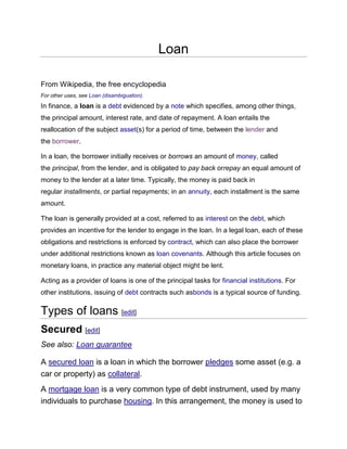 Loan
From Wikipedia, the free encyclopedia
For other uses, see Loan (disambiguation).
In finance, a loan is a debt evidenced by a note which specifies, among other things,
the principal amount, interest rate, and date of repayment. A loan entails the
reallocation of the subject asset(s) for a period of time, between the lender and
the borrower.
In a loan, the borrower initially receives or borrows an amount of money, called
the principal, from the lender, and is obligated to pay back orrepay an equal amount of
money to the lender at a later time. Typically, the money is paid back in
regular installments, or partial repayments; in an annuity, each installment is the same
amount.
The loan is generally provided at a cost, referred to as interest on the debt, which
provides an incentive for the lender to engage in the loan. In a legal loan, each of these
obligations and restrictions is enforced by contract, which can also place the borrower
under additional restrictions known as loan covenants. Although this article focuses on
monetary loans, in practice any material object might be lent.
Acting as a provider of loans is one of the principal tasks for financial institutions. For
other institutions, issuing of debt contracts such asbonds is a typical source of funding.
Types of loans [edit]
Secured [edit]
See also: Loan guarantee
A secured loan is a loan in which the borrower pledges some asset (e.g. a
car or property) as collateral.
A mortgage loan is a very common type of debt instrument, used by many
individuals to purchase housing. In this arrangement, the money is used to
 