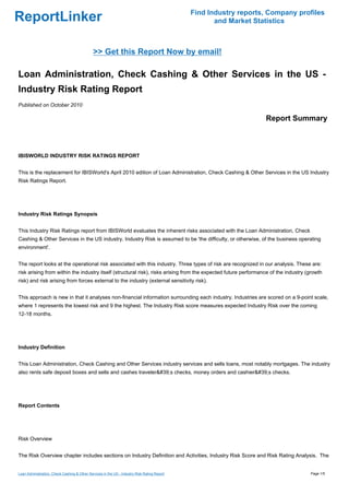 Find Industry reports, Company profiles
ReportLinker                                                                                         and Market Statistics



                                              >> Get this Report Now by email!

Loan Administration, Check Cashing & Other Services in the US -
Industry Risk Rating Report
Published on October 2010

                                                                                                                   Report Summary



IBISWORLD INDUSTRY RISK RATINGS REPORT


This is the replacement for IBISWorld's April 2010 edition of Loan Administration, Check Cashing & Other Services in the US Industry
Risk Ratings Report.




Industry Risk Ratings Synopsis


This Industry Risk Ratings report from IBISWorld evaluates the inherent risks associated with the Loan Administration, Check
Cashing & Other Services in the US industry. Industry Risk is assumed to be 'the difficulty, or otherwise, of the business operating
environment'.


The report looks at the operational risk associated with this industry. Three types of risk are recognized in our analysis. These are:
risk arising from within the industry itself (structural risk), risks arising from the expected future performance of the industry (growth
risk) and risk arising from forces external to the industry (external sensitivity risk).


This approach is new in that it analyses non-financial information surrounding each industry. Industries are scored on a 9-point scale,
where 1 represents the lowest risk and 9 the highest. The Industry Risk score measures expected Industry Risk over the coming
12-18 months.




Industry Definition


This Loan Administration, Check Cashing and Other Services industry services and sells loans, most notably mortgages. The industry
also rents safe deposit boxes and sells and cashes traveler&#39;s checks, money orders and cashier&#39;s checks.




Report Contents




Risk Overview


The Risk Overview chapter includes sections on Industry Definition and Activities, Industry Risk Score and Risk Rating Analysis. The


Loan Administration, Check Cashing & Other Services in the US - Industry Risk Rating Report                                         Page 1/5
 