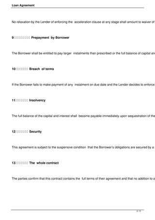 Loan Agreement




No relaxation by the Lender of enforcing the acceleration clause at any stage shall amount to waiver of




9          Prepayment by Borrower




The Borrower shall be entitled to pay larger instalments than prescribed or the full balance of capital and




10        Breach of terms




If the Borrower fails to make payment of any instalment on due date and the Lender decides to enforce




11        Insolvency




The full balance of the capital and interest shall become payable immediately upon sequestration of the




12        Security




This agreement is subject to the suspensive condition that the Borrower’s obligations are secured by a s




13        The whole contract




The parties confirm that this contract contains the full terms of their agreement and that no addition to o




 




                                                                                             3/5
 