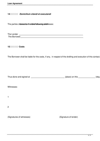 Loan Agreement




14        Domicilium citandi et executandi




The parties choose as theirthe following addresses:
             domicilium citandi et executandi




The Lender _________________________________________________________     
The Borrower________________________________________________________     




15        Costs




The Borrower shall be liable for the costs, if any, in respect of the drafting and execution of this contact.




 




Thus done and signed at ______________________________ (place) on this _______________ (day,




Witnesses:                           




1                                             




2                                                         




(Signatures of witnesses)                                                  (Signature of lender)         




 



                                                                                                            4/5
 