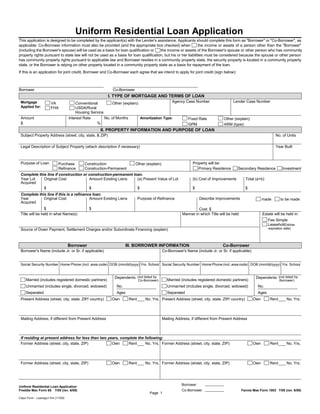 Uniform Residential Loan Application
This application is designed to be completed by the applicant(s) with the Lender's assistance. Applicants should complete this form as "Borrower" or "Co-Borrower", as
applicable. Co-Borrower information must also be provided (and the appropriate box checked) when                 the income or assets of a person other than the "Borrower"
(including the Borrower's spouse) will be used as a basis for loan qualification or    the income or assets of the Borrower's spouse or other person who has community
property rights pursuant to state law will not be used as a basis for loan qualification, but his or her liabilities must be considered because the spouse or other person
has community property rights pursuant to applicable law and Borrower resides in a community property state, the security property is located in a community property
state, or the Borrower is relying on other property located in a community property state as a basis for repayment of the loan.
If this is an application for joint credit, Borrower and Co-Borrower each agree that we intend to apply for joint credit (sign below):



Borrower                                                    Co-Borrower
                                                         I. TYPE OF MORTGAGE AND TERMS OF LOAN
 Mortgage              VA               Conventional        Other (explain):                   Agency Case Number                    Lender Case Number
 Applied for:          FHA              USDA/Rural
                                        Housing Service
 Amount                             Interest Rate       No. of Months        Amortization Type:        Fixed Rate               Other (explain):
 $                                                 %                                                   GPM                      ARM (type):
                                                     II. PROPERTY INFORMATION AND PURPOSE OF LOAN
 Subject Property Address (street, city, state, & ZIP)                                                                                                            No. of Units

 Legal Description of Subject Property (attach description if necessary)                                                                                          Year Built



 Purpose of Loan            Purchase        Construction                  Other (explain):                   Property will be:
                            Refinance       Construction-Permanent                                              Primary Residence        Secondary Residence           Investment
 Complete this line if construction or construction-permanent loan.
 Year Lot    Original Cost             Amount Existing Liens    (a) Present Value of Lot                     (b) Cost of Improvements          Total (a+b)
 Acquired
             $                         $                        $                                            $                                 $
 Complete this line if this is a refinance loan.
 Year        Original Cost               Amount Existing Liens              Purpose of Refinance                 Describe Improvements                   made        to be made
 Acquired
                $                              $                                                                Cost: $
 Title will be held in what Name(s)                                                                    Manner in which Title will be held                Estate will be held in:
                                                                                                                                                             Fee Simple
                                                                                                                                                             Leasehold (show
 Source of Down Payment, Settlement Charges and/or Subordinate Financing (explain)                                                                           expiration date)




                                    Borrower                        III. BORROWER INFORMATION                                  Co-Borrower
 Borrower's Name (include Jr. or Sr. if applicable)                                        Co-Borrower's Name (include Jr. or Sr. if applicable)


 Social Security Number Home Phone (incl. area code) DOB (mm/dd/yyyy) Yrs. School Social Security Number Home Phone (incl. area code) DOB (mm/dd/yyyy) Yrs. School


                                                             Dependents (not listed by                                                               Dependents (not listed by
     Married (includes registered domestic partners)                        Co-Borrower)      Married (includes registered domestic partners)                        Borrower)
     Unmarried (includes single, divorced, widowed)           No.                             Unmarried (includes single, divorced, widowed)          No.
     Separated                                                Ages                            Separated                                               Ages
 Present Address (street, city, state, ZIP/ country)       Own       Rent       No. Yrs. Present Address (street, city, state, ZIP/ country)       Own        Rent        No. Yrs.




 Mailing Address, if different from Present Address                                        Mailing Address, if different from Present Address



 If residing at present address for less than two years, complete the following:
 Former Address (street, city, state, ZIP)          Own     Rent      No. Yrs. Former Address (street, city, state, ZIP)                           Own        Rent        No. Yrs.




 Former Address (street, city, state, ZIP)                 Own       Rent       No. Yrs. Former Address (street, city, state, ZIP)                 Own        Rent        No. Yrs.




                                                                                                      Borrower
Uniform Residential Loan Application
Freddie Mac Form 65 7/05 (rev. 6/09)                                                                  Co-Borrower                           Fannie Mae Form 1003 7/05 (rev. 6/09)
                                                                                  Page 1
Calyx Form - Loanapp1.frm (11/09)
 