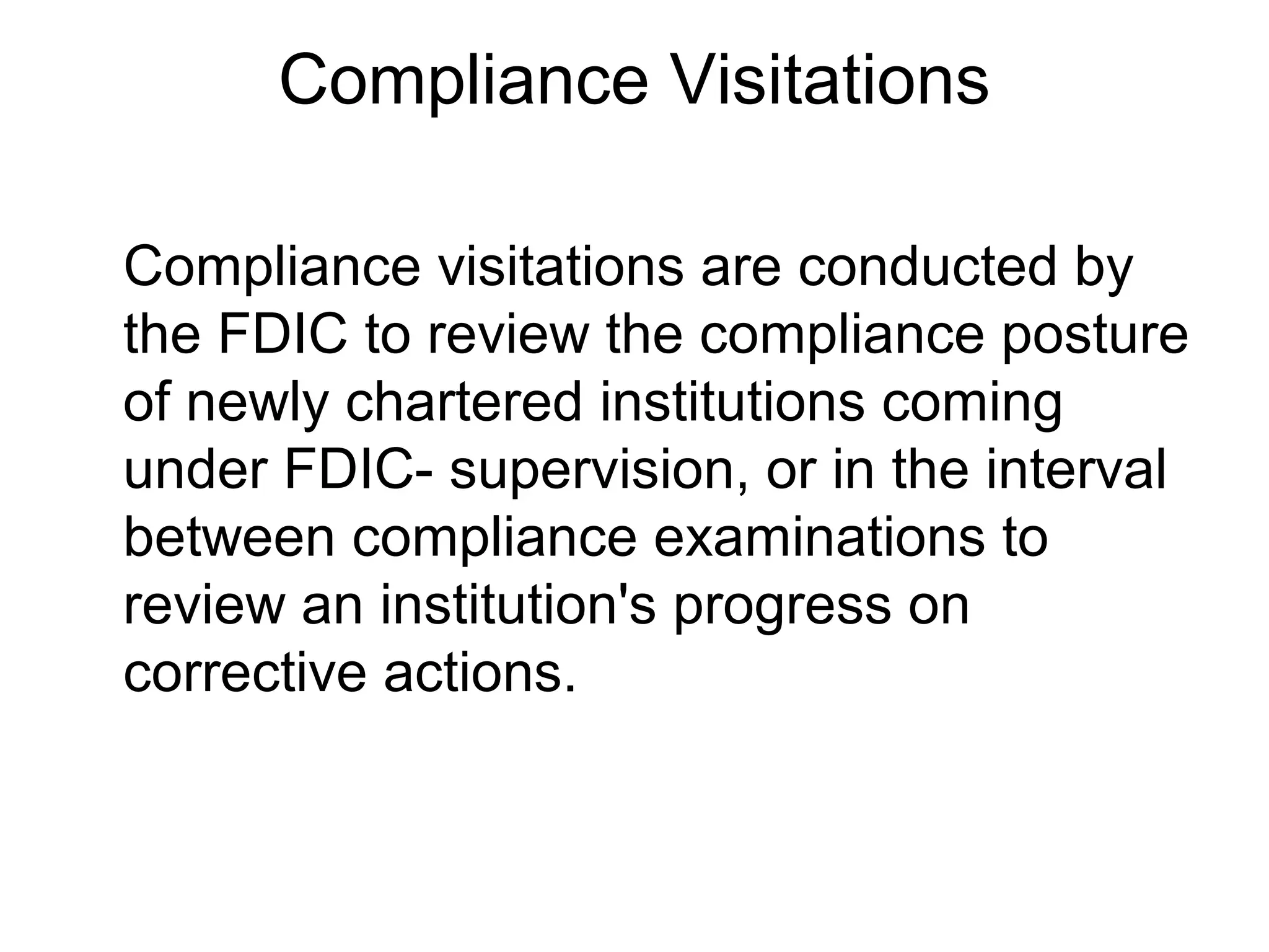 Compliance Visitations

Compliance visitations are conducted by
the FDIC to review the compliance posture
of newly chartered institutions coming
under FDIC- supervision, or in the interval
between compliance examinations to
review an institution's progress on
corrective actions.
 