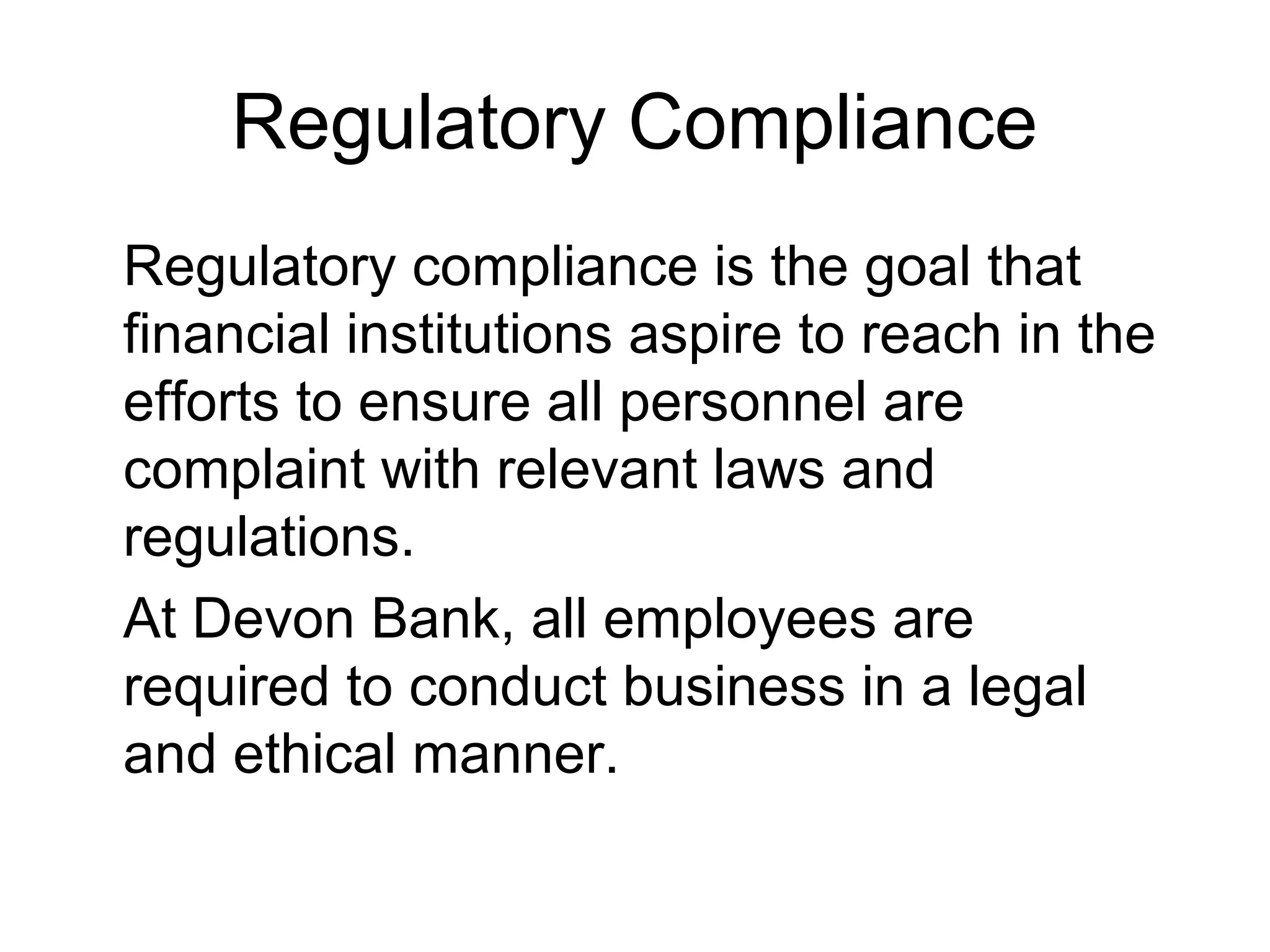 Regulatory Compliance
Regulatory compliance is the goal that
financial institutions aspire to reach in the
efforts to ensure all personnel are
complaint with relevant laws and
regulations.
At Devon Bank, all employees are
required to conduct business in a legal
and ethical manner.
 