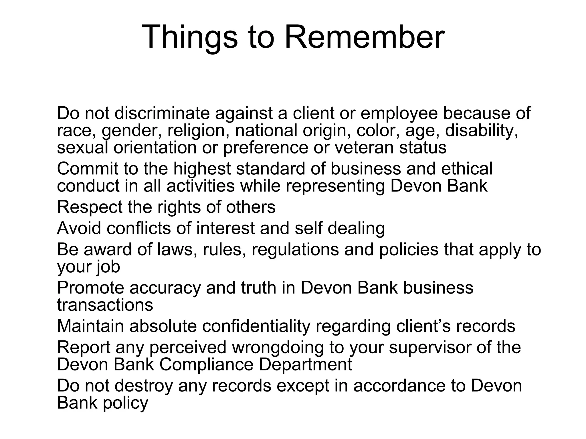 Things to Remember

Do not discriminate against a client or employee because of
race, gender, religion, national origin, color, age, disability,
sexual orientation or preference or veteran status
Commit to the highest standard of business and ethical
conduct in all activities while representing Devon Bank
Respect the rights of others
Avoid conflicts of interest and self dealing
Be award of laws, rules, regulations and policies that apply to
your job
Promote accuracy and truth in Devon Bank business
transactions
Maintain absolute confidentiality regarding client’s records
Report any perceived wrongdoing to your supervisor of the
Devon Bank Compliance Department
Do not destroy any records except in accordance to Devon
Bank policy
 