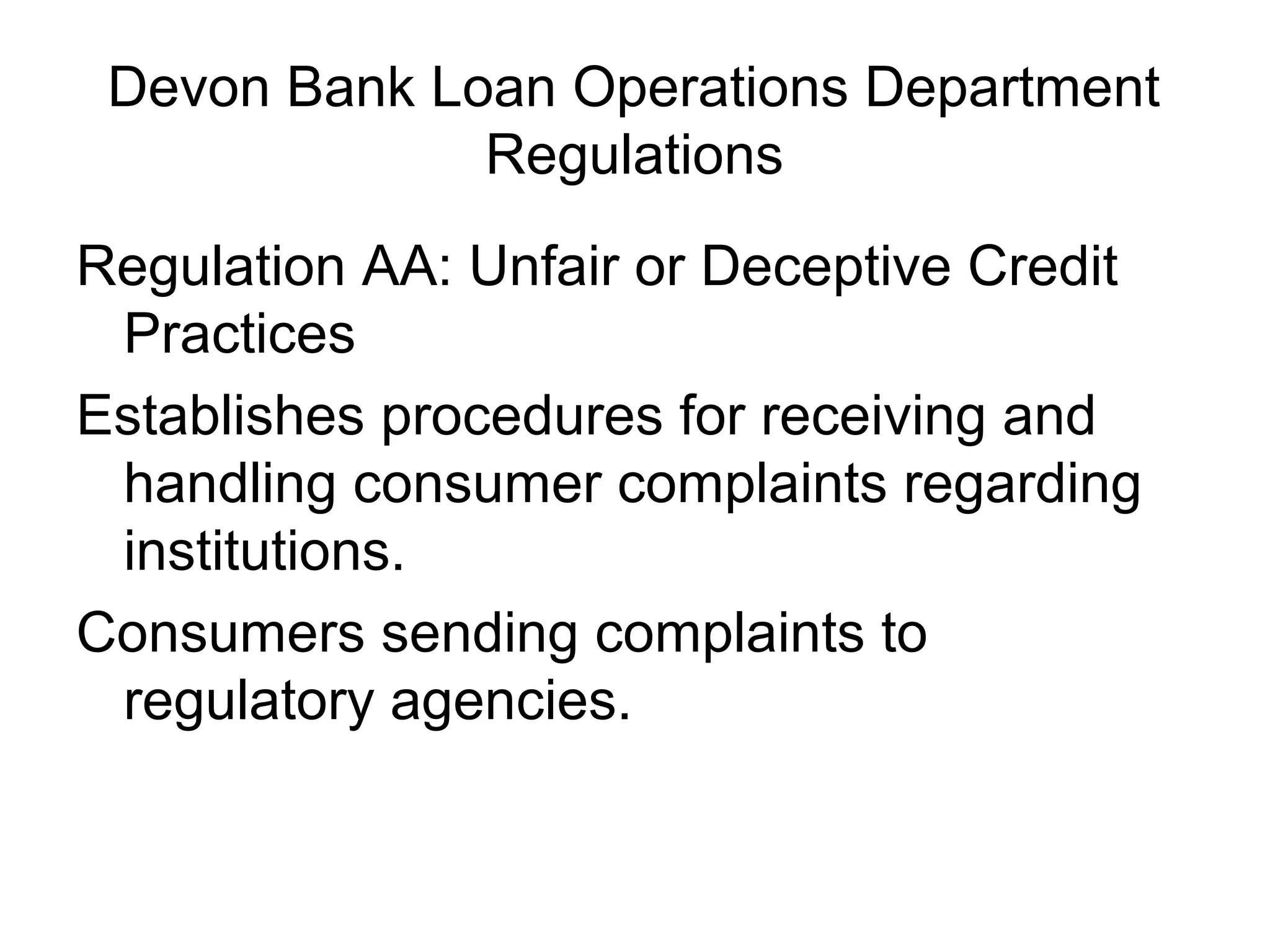 Devon Bank Loan Operations Department
              Regulations
Regulation AA: Unfair or Deceptive Credit
 Practices
Establishes procedures for receiving and
 handling consumer complaints regarding
 institutions.
Consumers sending complaints to
 regulatory agencies.
 