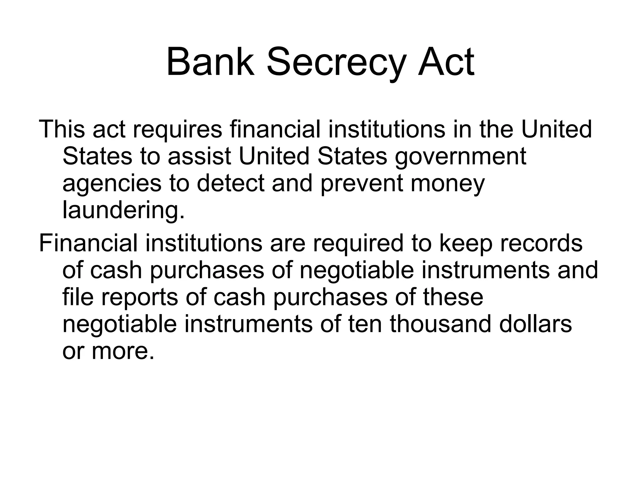 Bank Secrecy Act
This act requires financial institutions in the United
  States to assist United States government
  agencies to detect and prevent money
  laundering.
Financial institutions are required to keep records
  of cash purchases of negotiable instruments and
  file reports of cash purchases of these
  negotiable instruments of ten thousand dollars
  or more.
 