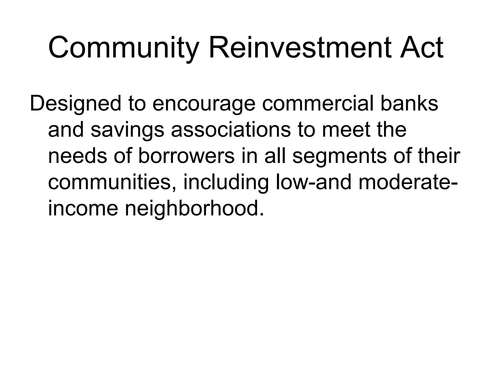 Community Reinvestment Act
Designed to encourage commercial banks
 and savings associations to meet the
 needs of borrowers in all segments of their
 communities, including low-and moderate-
 income neighborhood.
 