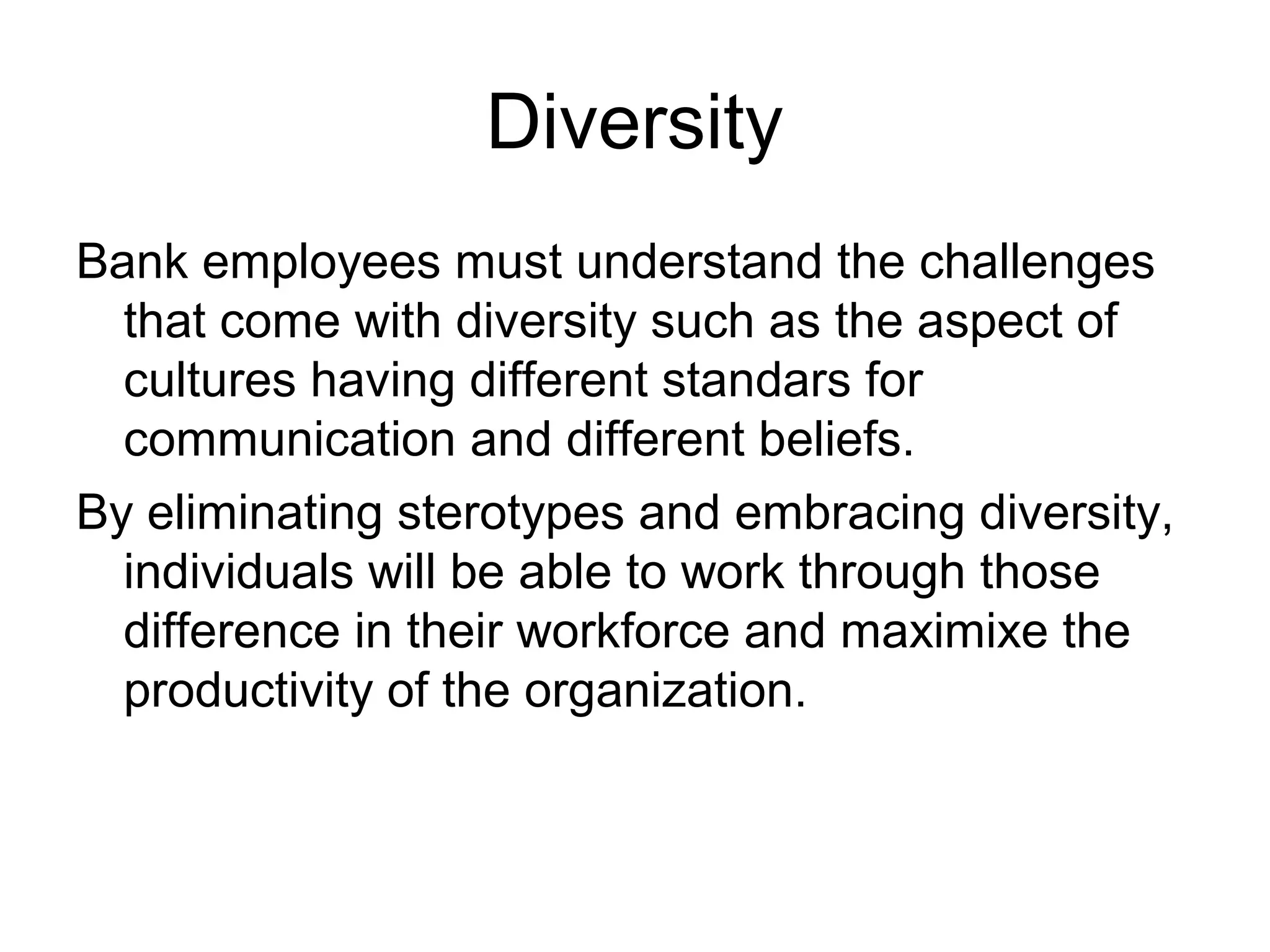 Diversity
Bank employees must understand the challenges
  that come with diversity such as the aspect of
  cultures having different standars for
  communication and different beliefs.
By eliminating sterotypes and embracing diversity,
  individuals will be able to work through those
  difference in their workforce and maximixe the
  productivity of the organization.
 