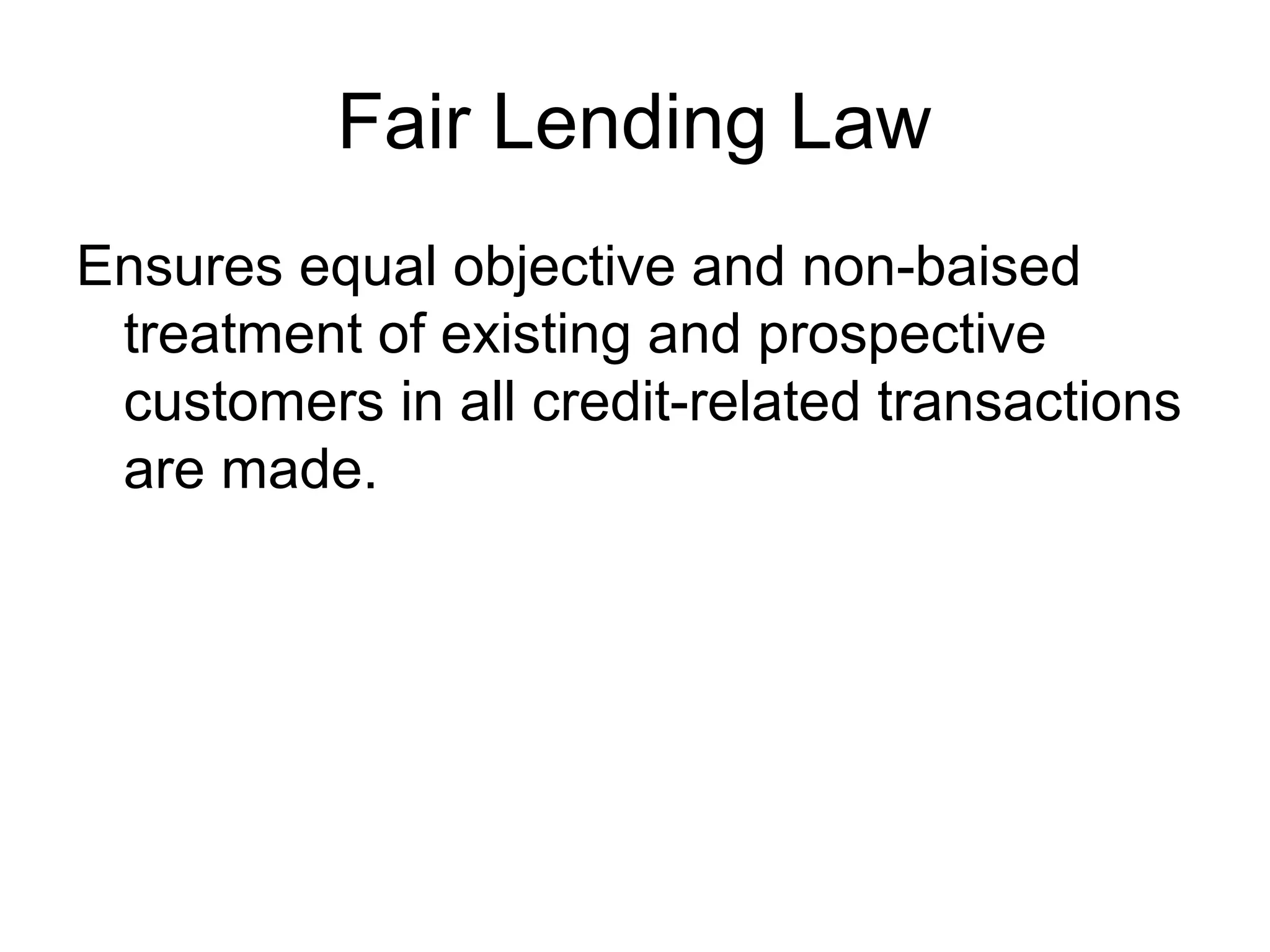 Fair Lending Law
Ensures equal objective and non-baised
 treatment of existing and prospective
 customers in all credit-related transactions
 are made.
 