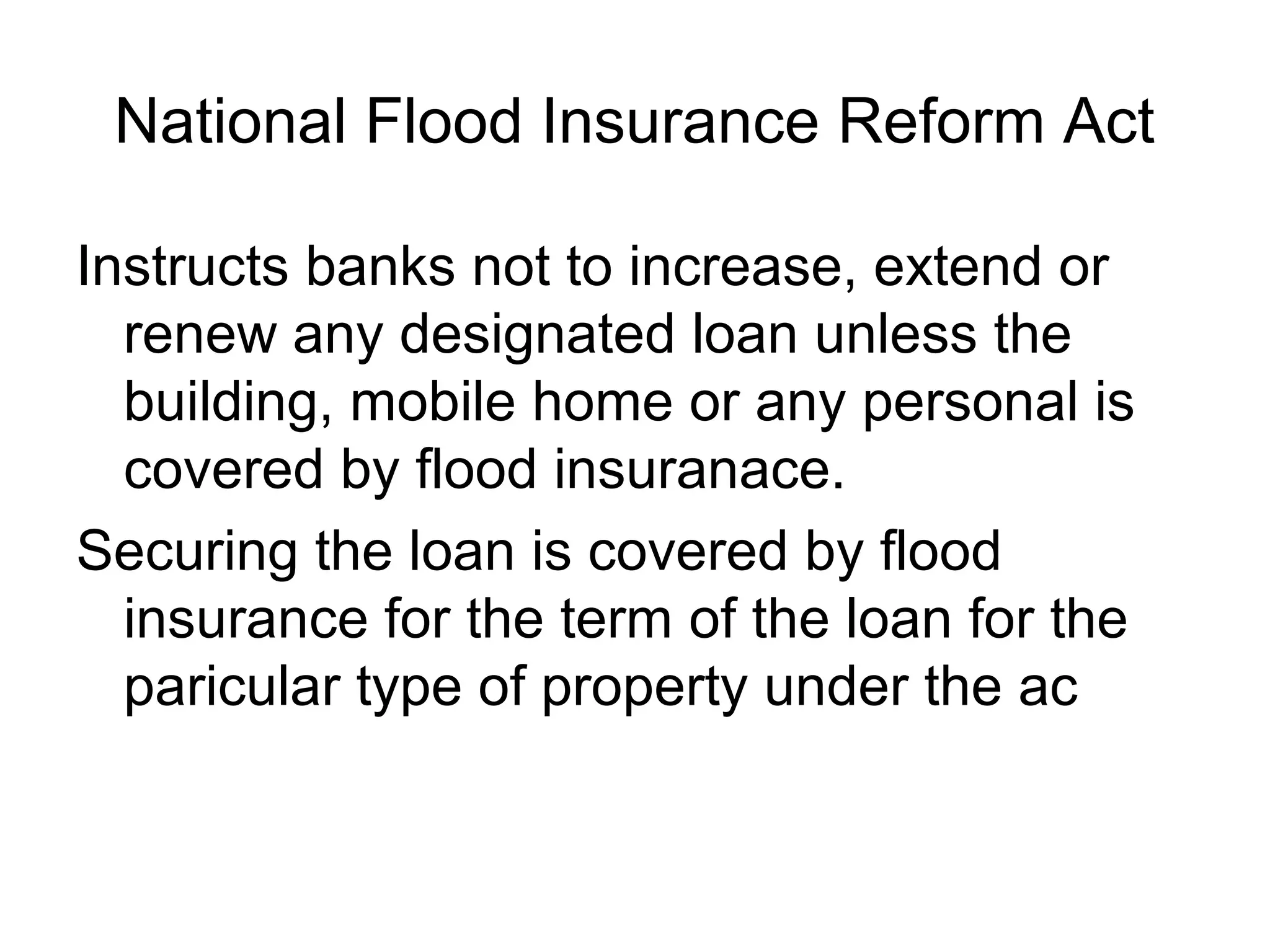 National Flood Insurance Reform Act

Instructs banks not to increase, extend or
  renew any designated loan unless the
  building, mobile home or any personal is
  covered by flood insuranace.
Securing the loan is covered by flood
  insurance for the term of the loan for the
  paricular type of property under the ac
 