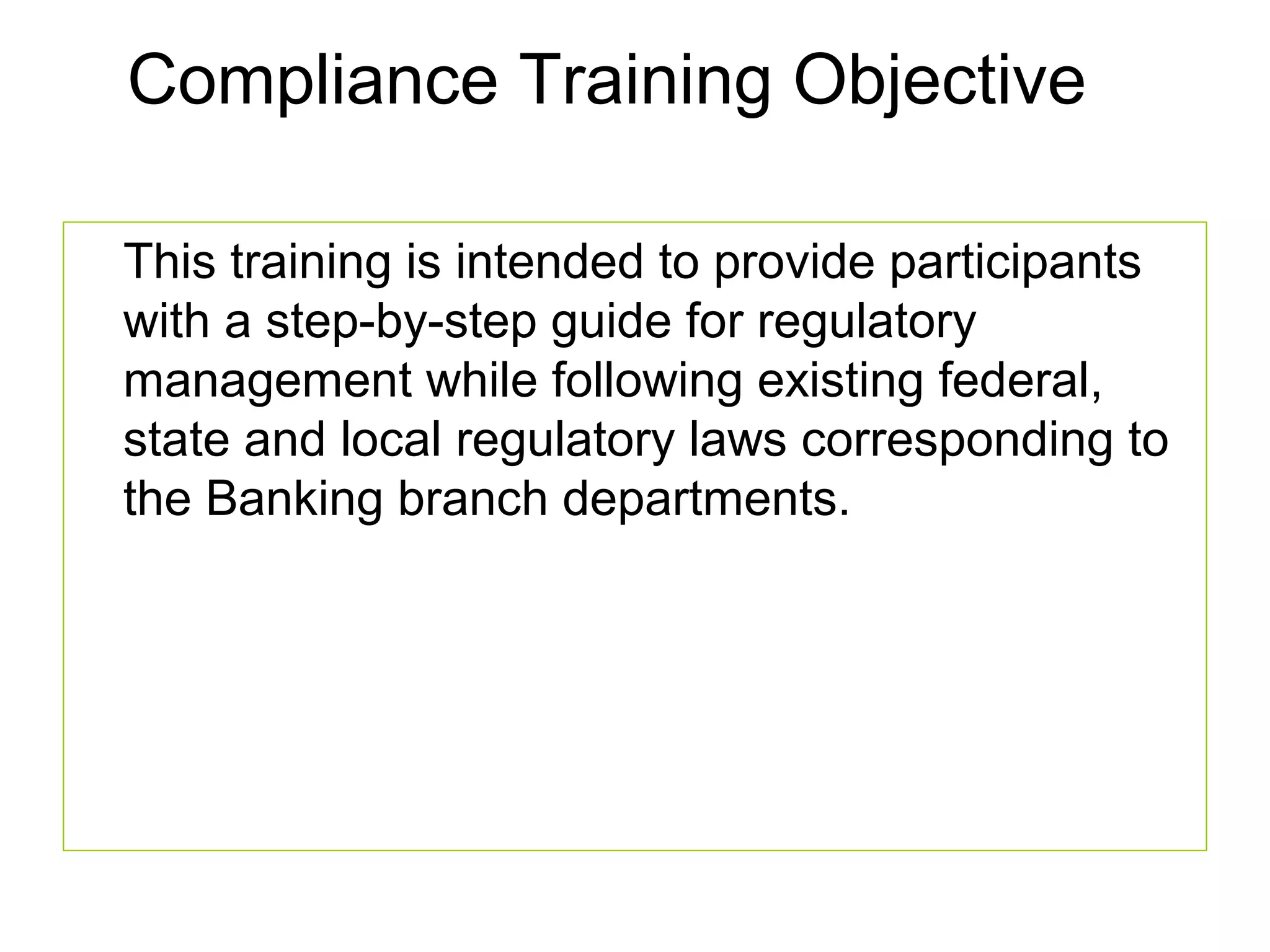 Compliance Training Objective

This training is intended to provide participants
with a step-by-step guide for regulatory
management while following existing federal,
state and local regulatory laws corresponding to
the Banking branch departments.
 