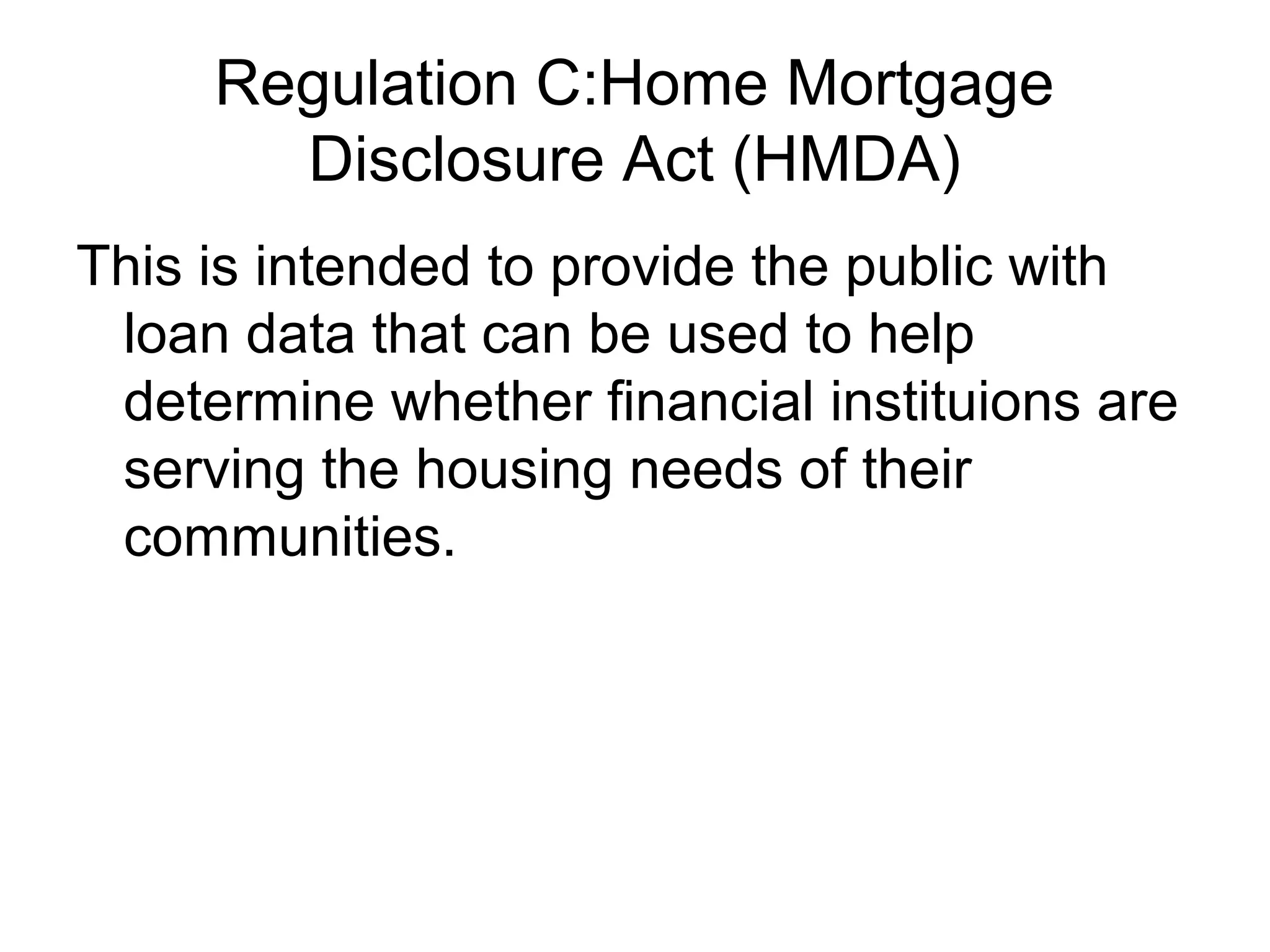 Regulation C:Home Mortgage
       Disclosure Act (HMDA)
This is intended to provide the public with
 loan data that can be used to help
 determine whether financial instituions are
 serving the housing needs of their
 communities.
 