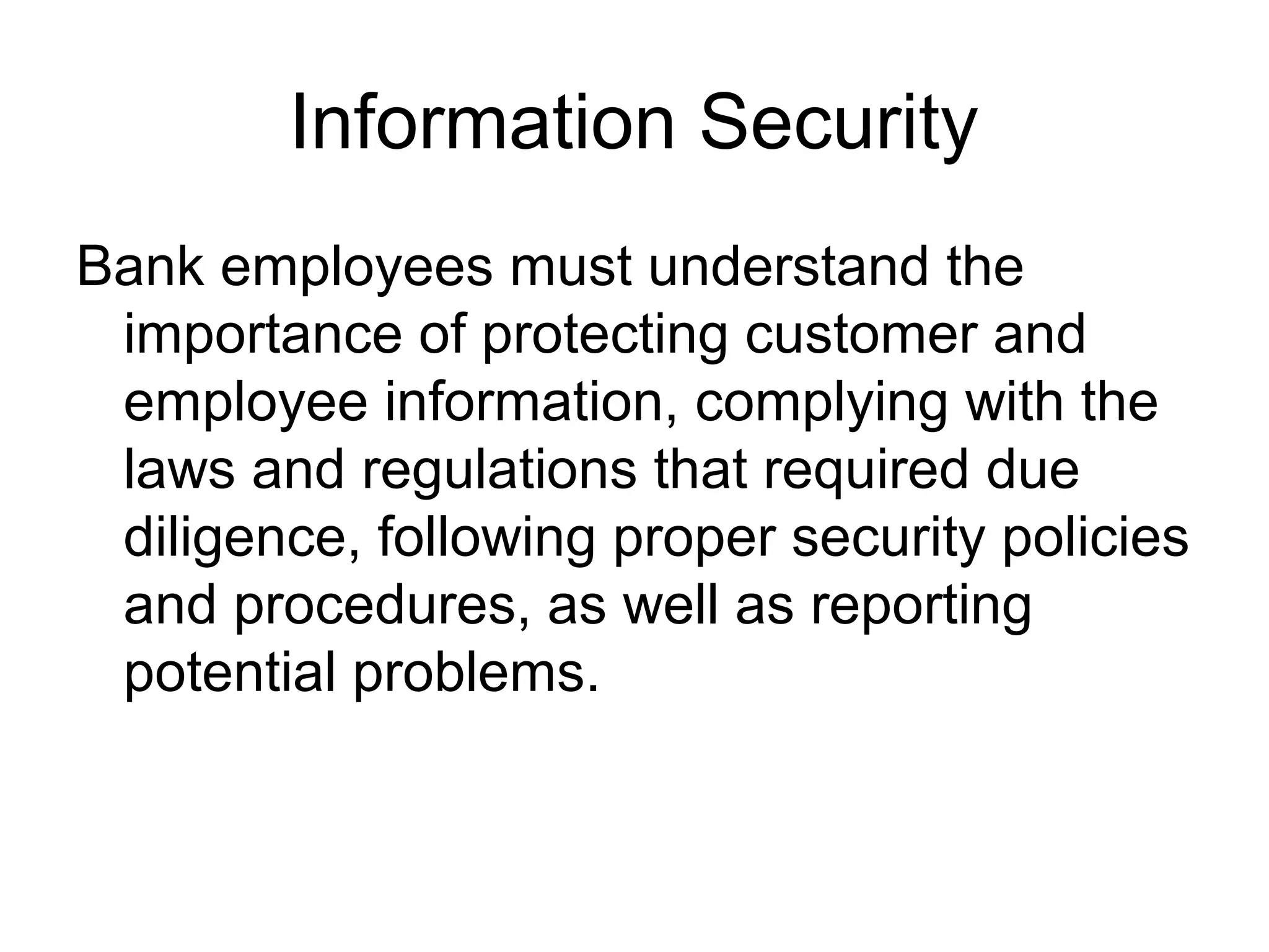 Information Security
Bank employees must understand the
 importance of protecting customer and
 employee information, complying with the
 laws and regulations that required due
 diligence, following proper security policies
 and procedures, as well as reporting
 potential problems.
 