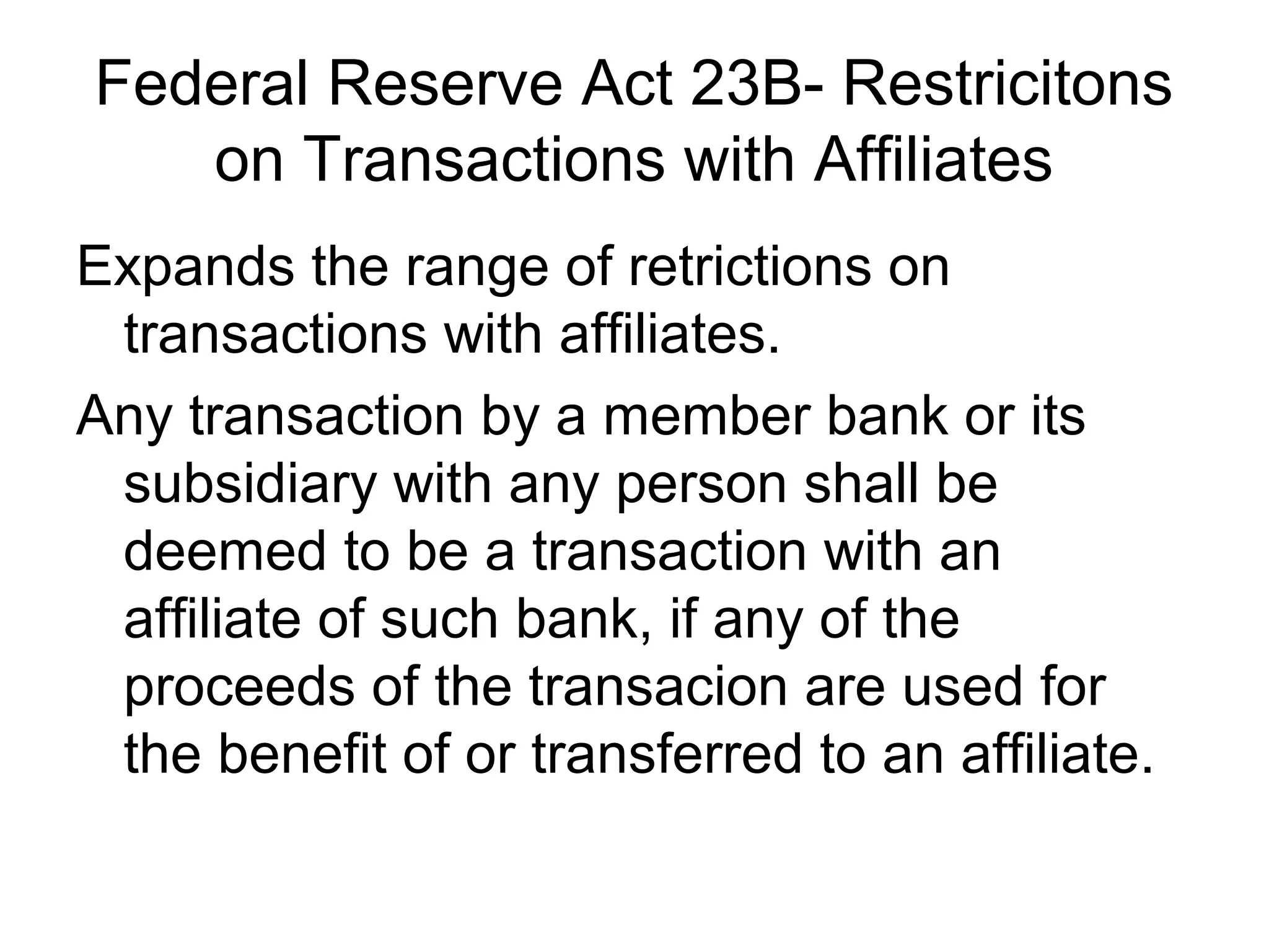 Federal Reserve Act 23B- Restricitons
   on Transactions with Affiliates
Expands the range of retrictions on
 transactions with affiliates.
Any transaction by a member bank or its
 subsidiary with any person shall be
 deemed to be a transaction with an
 affiliate of such bank, if any of the
 proceeds of the transacion are used for
 the benefit of or transferred to an affiliate.
 