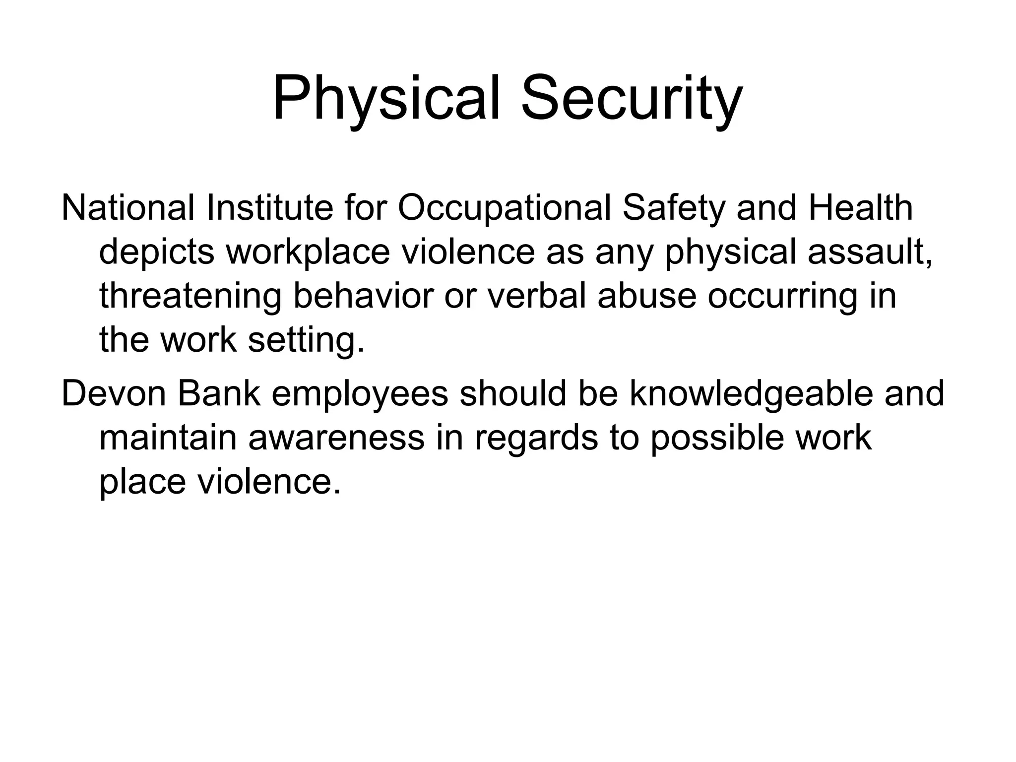 Physical Security
National Institute for Occupational Safety and Health
  depicts workplace violence as any physical assault,
  threatening behavior or verbal abuse occurring in
  the work setting.
Devon Bank employees should be knowledgeable and
  maintain awareness in regards to possible work
  place violence.
 