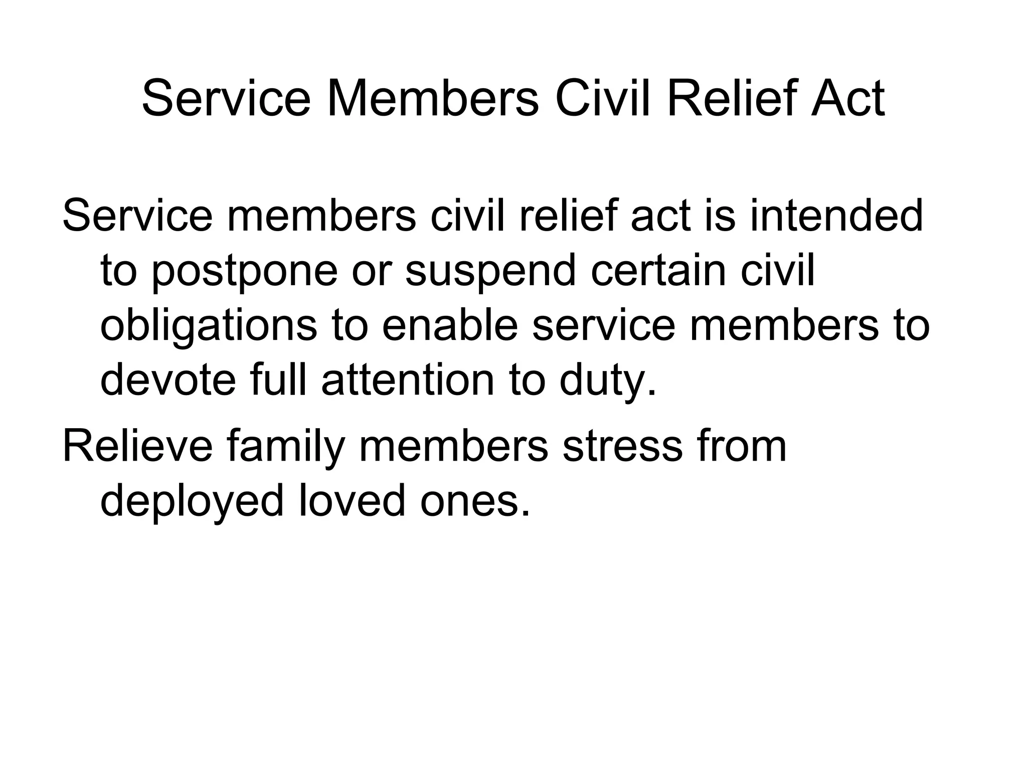 Service Members Civil Relief Act

Service members civil relief act is intended
 to postpone or suspend certain civil
 obligations to enable service members to
 devote full attention to duty.
Relieve family members stress from
 deployed loved ones.
 