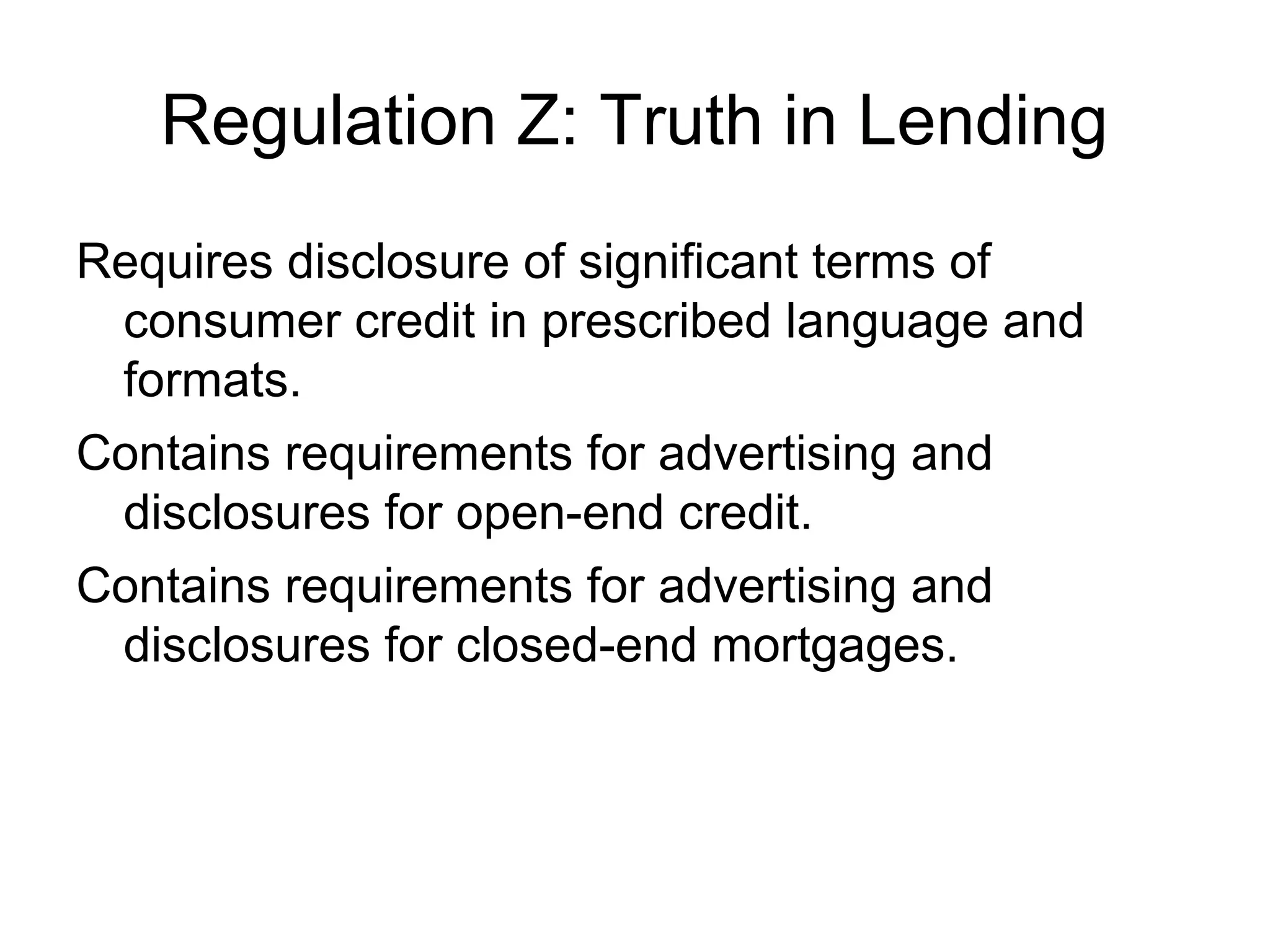 Regulation Z: Truth in Lending
Requires disclosure of significant terms of
 consumer credit in prescribed language and
 formats.
Contains requirements for advertising and
 disclosures for open-end credit.
Contains requirements for advertising and
 disclosures for closed-end mortgages.
 