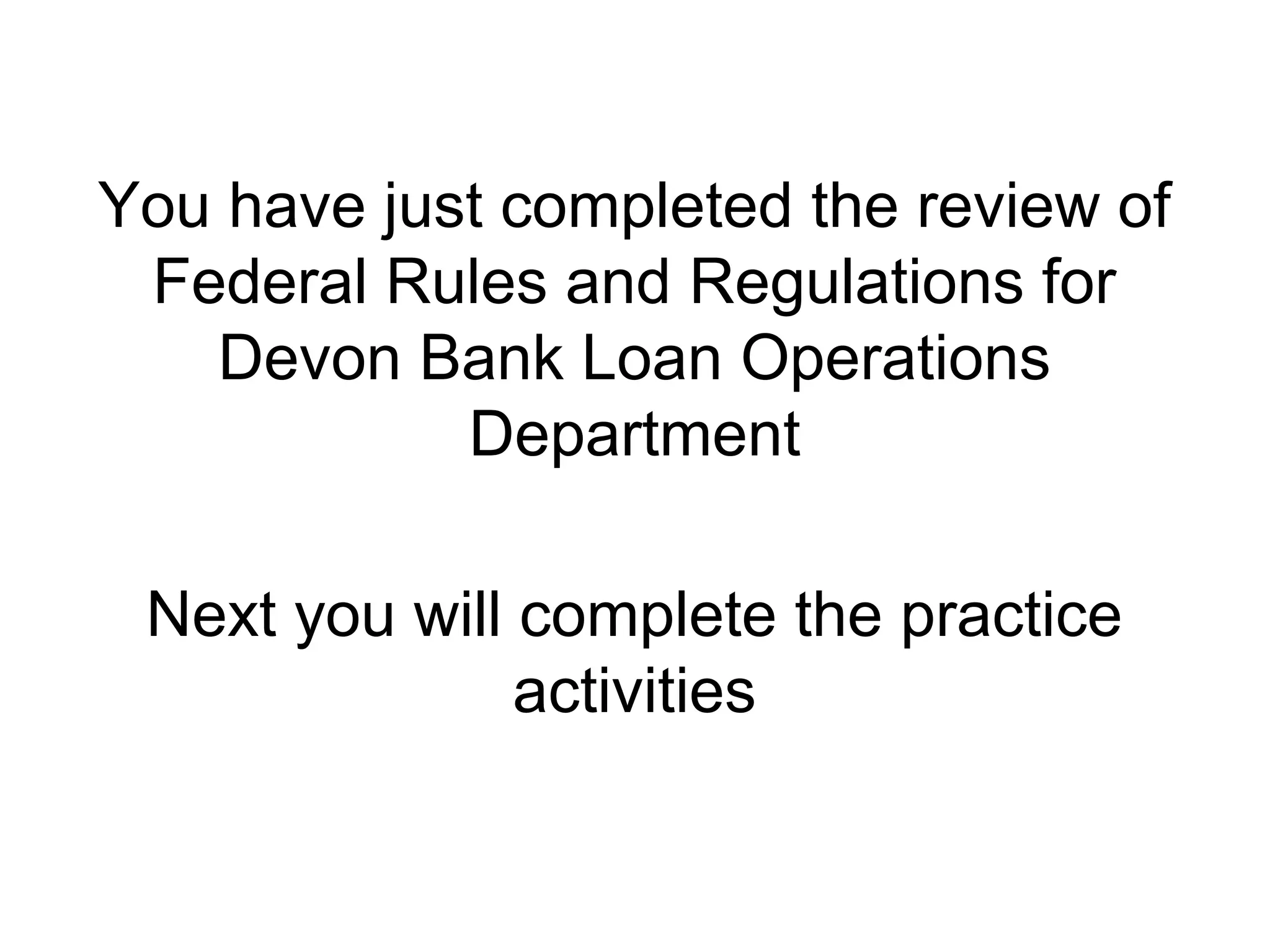 You have just completed the review of
 Federal Rules and Regulations for
   Devon Bank Loan Operations
            Department

 Next you will complete the practice
               activities
 