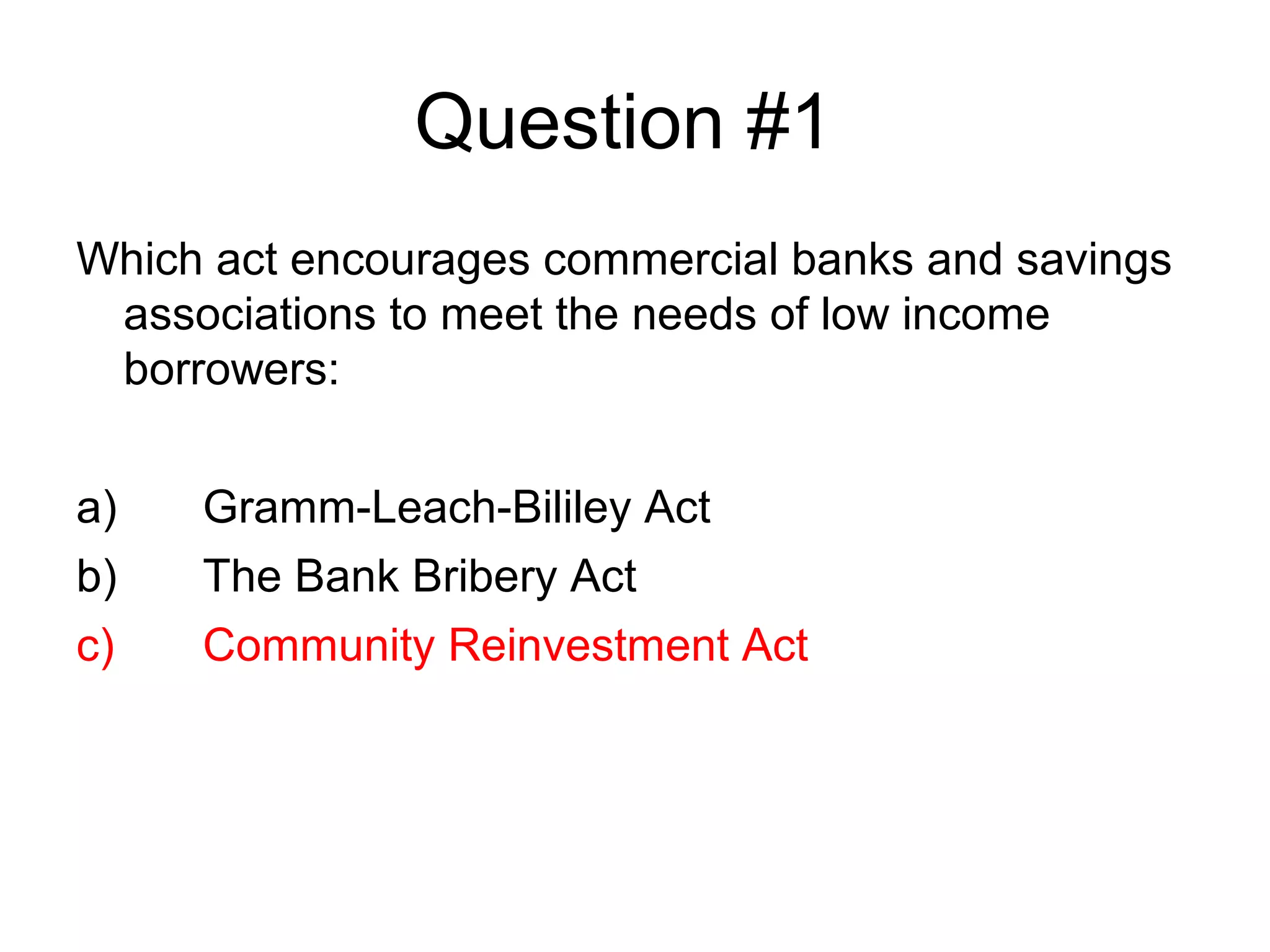 Question #1
Which act encourages commercial banks and savings
 associations to meet the needs of low income
 borrowers:


a)   Gramm-Leach-Bililey Act
b)   The Bank Bribery Act
c)   Community Reinvestment Act
 