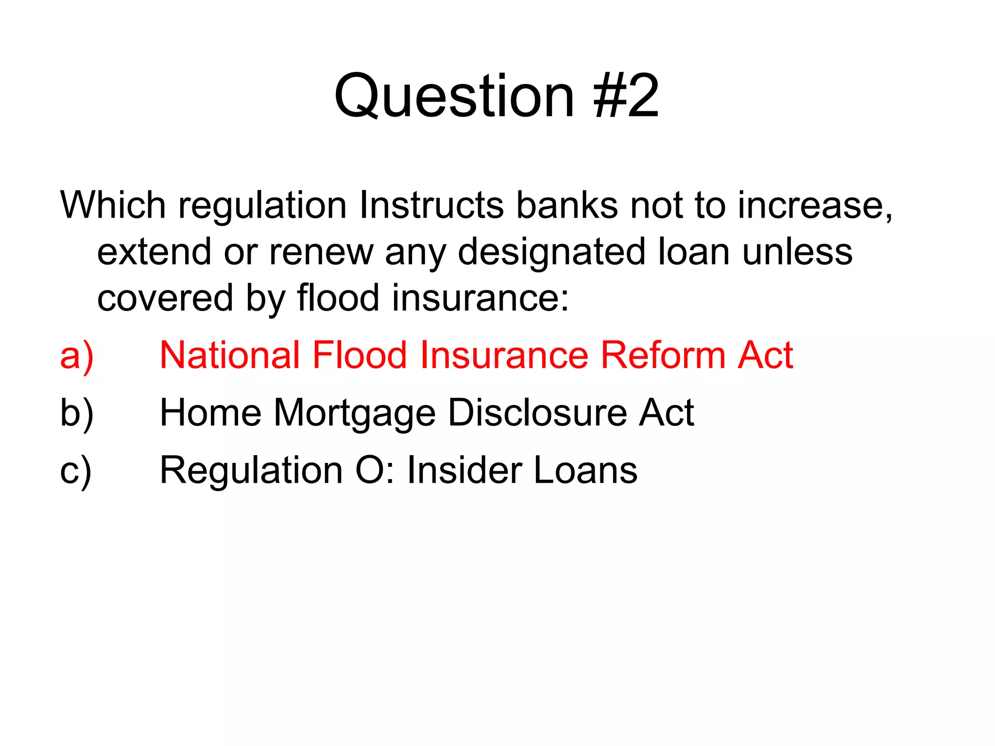 Question #2
Which regulation Instructs banks not to increase,
   extend or renew any designated loan unless
   covered by flood insurance:
a)     National Flood Insurance Reform Act
b)     Home Mortgage Disclosure Act
c)     Regulation O: Insider Loans
 