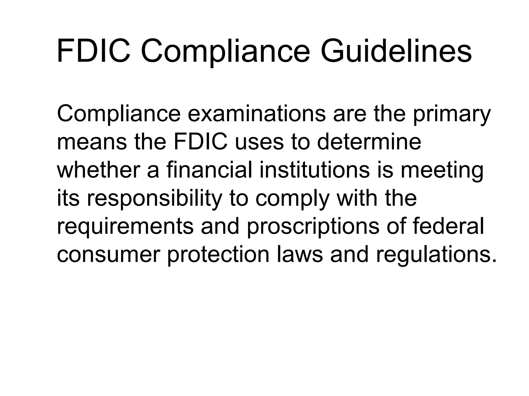 FDIC Compliance Guidelines
Compliance examinations are the primary
means the FDIC uses to determine
whether a financial institutions is meeting
its responsibility to comply with the
requirements and proscriptions of federal
consumer protection laws and regulations.
 