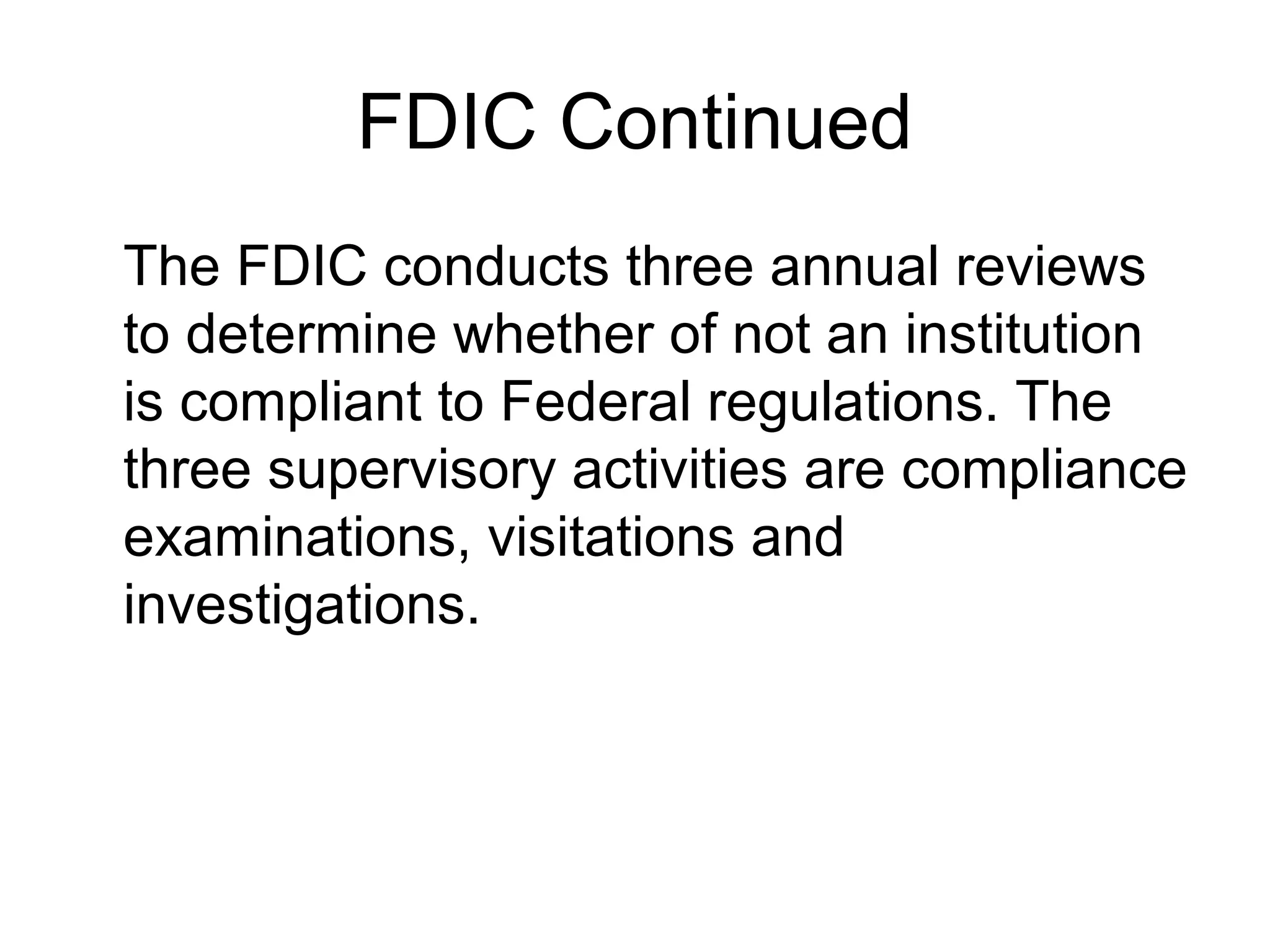 FDIC Continued
The FDIC conducts three annual reviews
to determine whether of not an institution
is compliant to Federal regulations. The
three supervisory activities are compliance
examinations, visitations and
investigations.
 