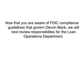 Now that you are aware of FDIC compliance
 guidelines that govern Devon Bank, we will
   next review responsibilites for the Loan
           Operations Department.
 