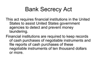 Bank Secrecy Act
This act requires financial institutions in the United
  States to assist United States government
  agencies to detect and prevent money
  laundering.
Financial institutions are required to keep records
  of cash purchases of negotiable instruments and
  file reports of cash purchases of these
  negotiable instruments of ten thousand dollars
  or more.
 