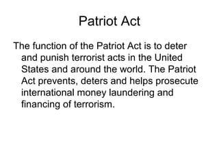 Patriot Act
The function of the Patriot Act is to deter
 and punish terrorist acts in the United
 States and around the world. The Patriot
 Act prevents, deters and helps prosecute
 international money laundering and
 financing of terrorism.
 
