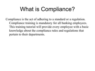 What is Compliance?
Compliance is the act of adhering to a standard or a regulation.
  Compliance training is mandatory for all banking employees.
  This training tutorial will provide every employee with a basic
  knowledge about the compliance rules and regulations that
  pertain to their departments.
 