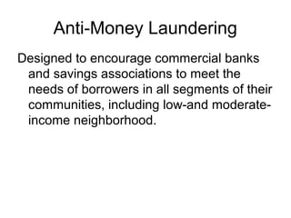 Anti-Money Laundering
Designed to encourage commercial banks
 and savings associations to meet the
 needs of borrowers in all segments of their
 communities, including low-and moderate-
 income neighborhood.
 