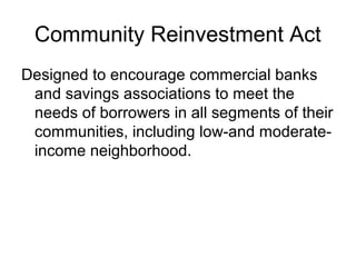 Community Reinvestment Act
Designed to encourage commercial banks
 and savings associations to meet the
 needs of borrowers in all segments of their
 communities, including low-and moderate-
 income neighborhood.
 